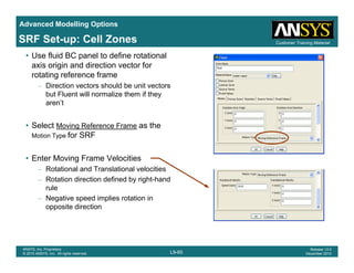 Advanced Modelling Options
Customer Training MaterialSRF Set-up: Cell Zones
• Use fluid BC panel to define rotational
axis origin and direction vector for
rotating reference frame
Direction vectors should be unit vectors– Direction vectors should be unit vectors
but Fluent will normalize them if they
aren’t
• Select Moving Reference Frame as the
Motion Type for SRF
• Enter Moving Frame Velocities
– Rotational and Translational velocities
– Rotation direction defined by right-hand
rulerule
– Negative speed implies rotation in
opposite direction
L9-65
ANSYS, Inc. Proprietary
© 2010 ANSYS, Inc. All rights reserved.
Release 13.0
December 2010
 
