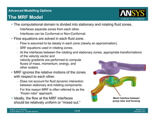 Advanced Modelling Options
Customer Training MaterialThe MRF Model
• The computational domain is divided into stationary and rotating fluid zones.
– Interfaces separate zones from each other.
– Interfaces can be Conformal or Non-Conformal.
Fl ti l d i h fl id• Flow equations are solved in each fluid zone.
– Flow is assumed to be steady in each zone (clearly an approximation).
– SRF equations used in rotating zones.
At the interfaces between the rotating and stationary zones appropriate transformations– At the interfaces between the rotating and stationary zones, appropriate transformations
of the velocity vector and
velocity gradients are performed to compute
fluxes of mass, momentum, energy, and
other scalarsother scalars.
• MRF ignores the relative motions of the zones
with respect to each other.
– Does not account for fluid dynamic interactiony
between stationary and rotating components.
– For this reason MRF is often referred to as the
“frozen rotor” approach.
• Ideally the flow at the MRF interfaces Mesh interface between
L9-68
ANSYS, Inc. Proprietary
© 2010 ANSYS, Inc. All rights reserved.
Release 13.0
December 2010
• Ideally, the flow at the MRF interfaces
should be relatively uniform or “mixed out.”
Mesh interface between
pump rotor and housing
 