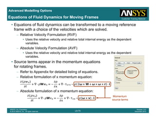 Advanced Modelling Options
Customer Training Material
Equations of Fluid Dynamics for Moving Frames
• Equations of fluid dynamics can be transformed to a moving reference
frame with a choice of the velocities which are solved.
– Relative Velocity Formulation (RVF)
• Uses the relative velocity and relative total internal energy as the dependent
variables.
– Absolute Velocity Formulation (AVF)
• Uses the relative velocity and relative total internal energy as the dependent• Uses the relative velocity and relative total internal energy as the dependent
variables.
• Source terms appear in the momentum equations
for rotating frames.for rotating frames.
– Refer to Appendix for detailed listing of equations.
– Relative formulation of x momentum equation:
– Absolute formulation of x momentum equation:
Momentum
L9-70
ANSYS, Inc. Proprietary
© 2010 ANSYS, Inc. All rights reserved.
Release 13.0
December 2010
source terms
 