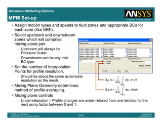 Advanced Modelling Options
Customer Training MaterialMPM Set-up
• Assign motion types and speeds to fluid zones and appropriate BCs for
each zone (like SRF).
• Select upstream and downstream
zones which will comprisezones which will comprise
mixing plane pair.
– Upstream will always be
Pressure Outlet.
– Downstream can be any inlet
BC type.
• Set the number of Interpolation
P i t f fil l tiPoints for profile resolution.
– Should be about the same axial/radial
resolution as the mesh.
• Mixing Plane Geometry determinesMixing Plane Geometry determines
method of profile averaging.
• Mixing plane controls
– Under-relaxation – Profile changes are under-relaxed from one iteration to the
L9-72
ANSYS, Inc. Proprietary
© 2010 ANSYS, Inc. All rights reserved.
Release 13.0
December 2010
g
next using factor between 0 and 1.
 