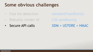 Some obvious challenges
• Fast hit detection   elementFromPoint()
• Robustly render UI   CSS sandboxing
• Secure API calls     XDM + USTORE + HMAC
 