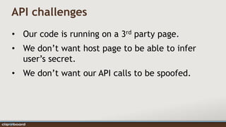 API challenges
• Our code is running on a 3rd party page.
• We don’t want host page to be able to infer
  user’s secret.
• We don’t want our API calls to be spoofed.
 