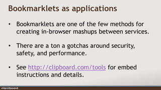 Bookmarklets as applications
• Bookmarklets are one of the few methods for
  creating in-browser mashups between services.

• There are a ton a gotchas around security,
  safety, and performance.

• See http://clipboard.com/tools for embed
  instructions and details.
 