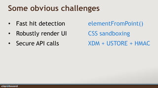 Some obvious challenges
• Fast hit detection   elementFromPoint()
• Robustly render UI   CSS sandboxing
• Secure API calls     XDM + USTORE + HMAC
 