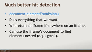 Much better hit detection
• document.elementFromPoint()
• Does everything that we want.
• Will return an iframe if anywhere on an iframe.
• Can use the iframe’s document to find
  elements nested (e.g., gmail).
 