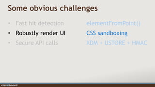 Some obvious challenges
• Fast hit detection   elementFromPoint()
• Robustly render UI   CSS sandboxing
• Secure API calls     XDM + USTORE + HMAC
 