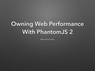 Owning Web Performance
With PhantomJS 2
@wesleyhales
 