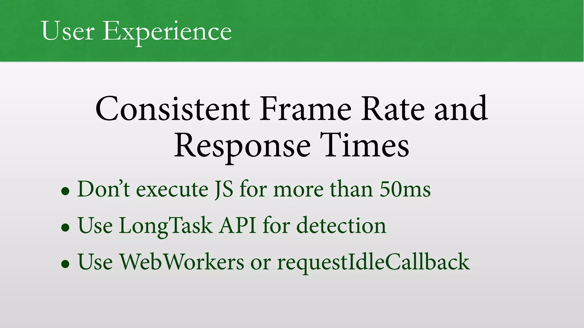 Consistent Frame Rate and Response Times User Experience • Don’t execute JS for more than 50ms • Use LongTask API for detection • Use WebWorkers or requestIdleCallback 