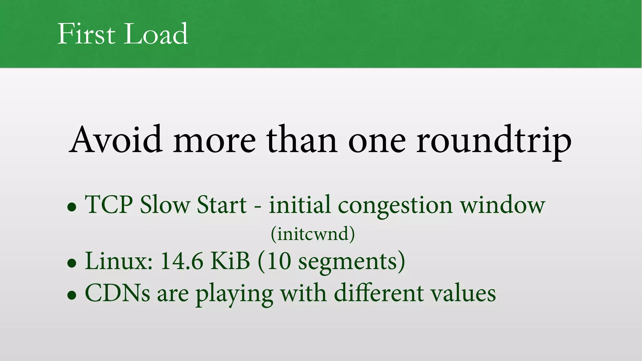 Avoid more than one roundtrip First Load • TCP Slow Start - initial congestion window   (initcwnd) • Linux: 14.6 KiB (10 segments) • CDNs are playing with diﬀerent values 