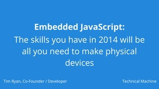 Embedded JavaScript:
The skills you have in 2014 will be
all you need to make physical
devices
Tim Ryan, Co-Founder / Developer Technical Machine
 