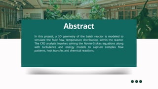 Abstract
In this project, a 3D geometry of the batch reactor is modeled to
simulate the fluid flow, temperature distribution, within the reactor.
The CFD analysis involves solving the Navier-Stokes equations along
with turbulence and energy models to capture complex flow
patterns, heat transfer, and chemical reactions.
 