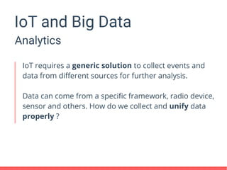 IoT and Big Data
Analytics
IoT requires a generic solution to collect events and
data from different sources for further analysis.
Data can come from a specific framework, radio device,
sensor and others. How do we collect and unify data
properly ?
 