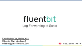 Log Forwarding at Scale
CloudNativeCon, Berlin 2017
Eduardo Silva (@edsiper)
eduardo@treasure-data.com
 