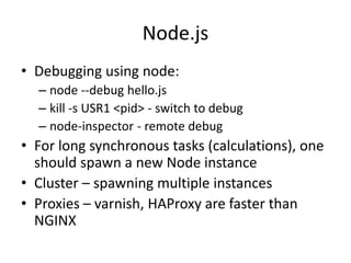 Node.js
• Debugging using node:
  – node --debug hello.js
  – kill -s USR1 <pid> - switch to debug
  – node-inspector - remote debug
• For long synchronous tasks (calculations), one
  should spawn a new Node instance
• Cluster – spawning multiple instances
• Proxies – varnish, HAProxy are faster than
  NGINX
 