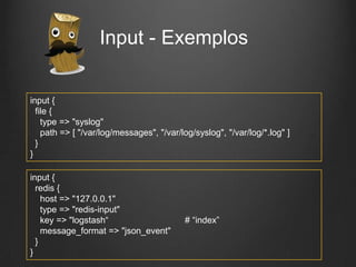 Input - Exemplos
input {
file {
type => "syslog"
path => [ "/var/log/messages", "/var/log/syslog", "/var/log/*.log" ]
}
}
input {
redis {
host => "127.0.0.1"
type => "redis-input"
key => "logstash“
message_format => "json_event"
}
}

# “index”

 