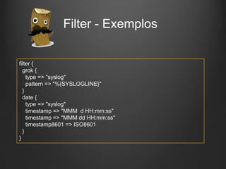 Filter - Exemplos
filter {
grok {
type => "syslog"
pattern => "%{SYSLOGLINE}"
}
date {
type => "syslog"
timestamp => "MMM d HH:mm:ss"
timestamp => "MMM dd HH:mm:ss"
timestamp8601 => ISO8601
}
}

 