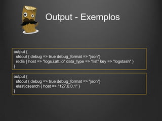 Output - Exemplos

output {
stdout { debug => true debug_format => "json"}
redis { host => "logs.i.att.io" data_type => "list" key => "logstash" }
}
output {
stdout { debug => true debug_format => "json"}
elasticsearch { host => "127.0.0.1" }
}

 
