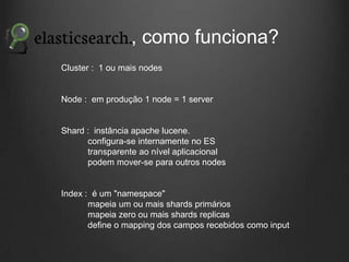 , como funciona?
Cluster : 1 ou mais nodes

Node : em produção 1 node = 1 server

Shard : instância apache lucene.
configura-se internamente no ES
transparente ao nível aplicacional
podem mover-se para outros nodes

Index : é um "namespace"
mapeia um ou mais shards primários
mapeia zero ou mais shards replicas
define o mapping dos campos recebidos como input

 