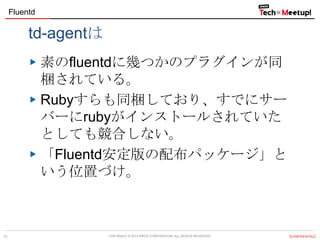 Fluentd

td-agentは
素のfluentdに幾つかのプラグインが同
梱されている。
Rubyすらも同梱しており、すでにサー
バーにrubyがインストールされていた
としても競合しない。
「Fluentd安定版の配布パッケージ」と
いう位置づけ。

10

COPYRIGHT &copy; 2013 IPROS CORPORATION. ALL RIGHTS RESERVED.

【CONFIDENTIAL】

 