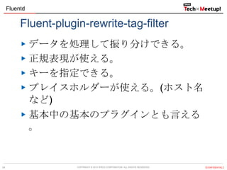 Fluentd

Fluent-plugin-rewrite-tag-filter
データを処理して振り分けできる。
正規表現が使える。
キーを指定できる。
プレイスホルダーが使える。(ホスト名
など)
基本中の基本のプラグインとも言える
。

24

COPYRIGHT &copy; 2013 IPROS CORPORATION. ALL RIGHTS RESERVED.

【CONFIDENTIAL】

 