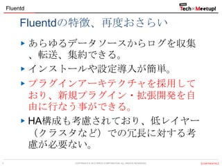 Fluentd

Fluentdの特徴、再度おさらい
あらゆるデータソースからログを収集
、転送、集約できる。
インストールや設定導入が簡単。
プラグインアーキテクチャを採用して
おり、新規プラグイン・拡張開発を自
由に行なう事ができる。
HA構成も考慮されており、低レイヤー
（クラスタなど）での冗長に対する考
慮が必要ない。
7

COPYRIGHT &copy; 2013 IPROS CORPORATION. ALL RIGHTS RESERVED.

【CONFIDENTIAL】

 