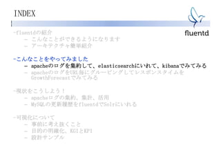 INDEX
-fluentdの紹介
– こんなことができるようになります
– アーキテクチャ簡単紹介
-こんなことをやってみました
– apacheのログを集約して、elasticsearchにいれて、kibanaでみてみる
– apacheのログをURL毎にグルーピングしてレスポンスタイムを
GrowthForecastでみてみる
-現状をこうしよう！
– apacheログの集約、集計、活用
– MySQLの更新履歴をfluentdでSolrにいれる
-可視化について
– 事前に考え抜くこと
– 目的の明確化、KGIとKPI
– 設計サンプル
 