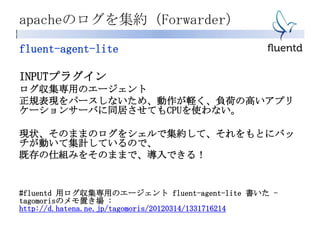 apacheのログを集約（Forwarder）
fluent-agent-lite
INPUTプラグイン
ログ収集専用のエージェント
正規表現をパースしないため、動作が軽く、負荷の高いアプリ
ケーションサーバに同居させてもCPUを使わない。
現状、そのままのログをシェルで集約して、それをもとにバッ
チが動いて集計しているので、
既存の仕組みをそのままで、導入できる！
#fluentd 用ログ収集専用のエージェント fluent-agent-lite 書いた -
tagomorisのメモ置き場 :
http://d.hatena.ne.jp/tagomoris/20120314/1331716214
 