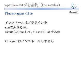 apacheのログを集約（Forwarder）
fluent-agent-lite
インストールはプラグインを
rpmで入れるか、
Gitからcloneして./install.shするか
td-agentはインストールしません
 