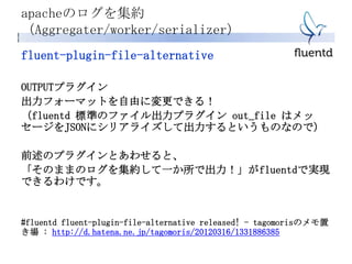 fluent-plugin-file-alternative
OUTPUTプラグイン
出力フォーマットを自由に変更できる！
（fluentd 標準のファイル出力プラグイン out_file はメッ
セージをJSONにシリアライズして出力するというものなので）
前述のプラグインとあわせると、
「そのままのログを集約して一か所で出力！」がfluentdで実現
できるわけです。
#fluentd fluent-plugin-file-alternative released! - tagomorisのメモ置
き場 : http://d.hatena.ne.jp/tagomoris/20120316/1331886385
apacheのログを集約
（Aggregater/worker/serializer）
 