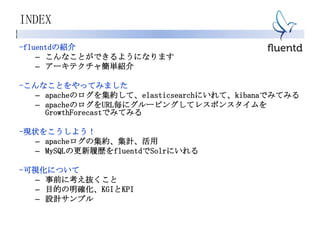 INDEX
-fluentdの紹介
– こんなことができるようになります
– アーキテクチャ簡単紹介
-こんなことをやってみました
– apacheのログを集約して、elasticsearchにいれて、kibanaでみてみる
– apacheのログをURL毎にグルーピングしてレスポンスタイムを
GrowthForecastでみてみる
-現状をこうしよう！
– apacheログの集約、集計、活用
– MySQLの更新履歴をfluentdでSolrにいれる
-可視化について
– 事前に考え抜くこと
– 目的の明確化、KGIとKPI
– 設計サンプル
 