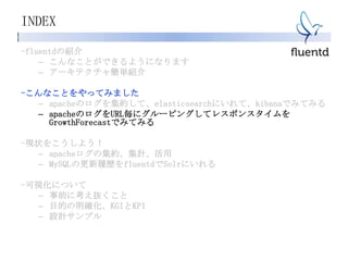 INDEX
-fluentdの紹介
– こんなことができるようになります
– アーキテクチャ簡単紹介
-こんなことをやってみました
– apacheのログを集約して、elasticsearchにいれて、kibanaでみてみる
– apacheのログをURL毎にグルーピングしてレスポンスタイムを
GrowthForecastでみてみる
-現状をこうしよう！
– apacheログの集約、集計、活用
– MySQLの更新履歴をfluentdでSolrにいれる
-可視化について
– 事前に考え抜くこと
– 目的の明確化、KGIとKPI
– 設計サンプル
 