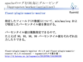 apacheのログをURL毎にグルーピング
（Aggregater/worker/serializer）
fluent-plugin-numeric-monitor
指定したフィールド(の数値)について、min/max/avg およ
び指定したパーセンタイル値を算出する。
パーセンタイル値は複数指定できるので、
たとえば 90, 95, 98, 99 パーセンタイル値をそれぞれ出
力したりできる。
fluent-plugin-numeric-monitor v0.1.0 and fluent-plugin-numeric-
counter v0.1.0 released! - tagomorisのメモ置き場 :
http://d.hatena.ne.jp/tagomoris/20120706/1341560190
 