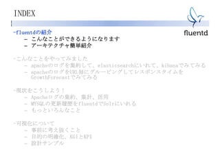 INDEX
-fluentdの紹介
– こんなことができるようになります
– アーキテクチャ簡単紹介
-こんなことをやってみました
– apacheのログを集約して、elasticsearchにいれて、kibanaでみてみる
– apacheのログをURL毎にグルーピングしてレスポンスタイムを
GrowthForecastでみてみる
-現状をこうしよう！
– Apacheログの集約、集計、活用
– MYSQLの更新履歴をfluentdでSolrにいれる
– もっといろんなこと
-可視化について
– 事前に考え抜くこと
– 目的の明確化、KGIとKPI
– 設計サンプル
 