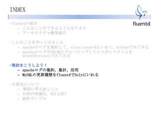 INDEX
-fluentdの紹介
– こんなことができるようになります
– アーキテクチャ簡単紹介
-こんなことをやってみました
– apacheのログを集約して、elasticsearchにいれて、kibanaでみてみる
– apacheのログをURL毎にグルーピングしてレスポンスタイムを
GrowthForecastでみてみる
-現状をこうしよう！
– apacheログの集約、集計、活用
– MySQLの更新履歴をfluentdでSolrにいれる
-可視化について
– 事前に考え抜くこと
– 目的の明確化、KGIとKPI
– 設計サンプル
 