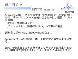 運用面メモ
Aggregator側：1プロセスでは1つのCPUコアしか使わない
ので、サーバのリソースを使い切るために、複数プロセス
を起動
→8プロセス起動させる
（プロセッサ8つ、物理CPUは1つ、コア数4の場合）
割り当てポートは、24200～24207などに
Forwarderから送信時に、ポート指定で送信するようにす
る。
INPUTで受け取る大きさを考慮してバッファは指定するな
ど、実運用で検討すべきパラメータはたくさんあります。
本番運用のまえに
各種パラメータとか流量は検討しよう！
 