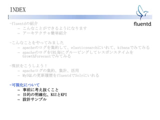 INDEX
-fluentdの紹介
– こんなことができるようになります
– アーキテクチャ簡単紹介
-こんなことをやってみました
– apacheのログを集約して、elasticsearchにいれて、kibanaでみてみる
– apacheのログをURL毎にグルーピングしてレスポンスタイムを
GrowthForecastでみてみる
-現状をこうしよう！
– apacheログの集約、集計、活用
– MySQLの更新履歴をfluentdでSolrにいれる
-可視化について
– 事前に考え抜くこと
– 目的の明確化、KGIとKPI
– 設計サンプル
 