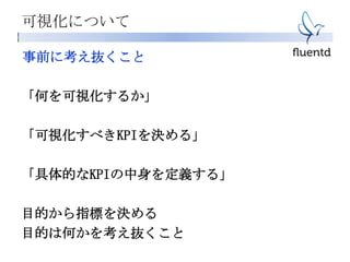 可視化について
事前に考え抜くこと
「何を可視化するか」
「可視化すべきKPIを決める」
「具体的なKPIの中身を定義する」
目的から指標を決める
目的は何かを考え抜くこと
 