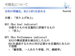 可視化について
目的の明確化、KGIとKPIを決める
目標：「売り上げ向上」
KGI（Key Goal indicator）
目標そのものを定量的に評価するもの
– 「売上」
KPI（Key Performance indicator）
ＫGIの構成要素を細分化したもの
KGIを達成するために何が必要かを定量的にあらわ
す指標
– 「顧客数、一人あたり単価、PV、継続率」
 