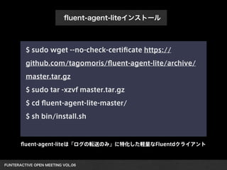 FUNTERACTIVE OPEN MEETING VOL.06 
ﬂuent-agent-liteインストール
$ sudo wget --no-check-certiﬁcate https://
github.com/tagomoris/ﬂuent-agent-lite/archive/
master.tar.gz
$ sudo tar -xzvf master.tar.gz
$ cd ﬂuent-agent-lite-master/
$ sh bin/install.sh
ﬂuent-agent-liteは「ログの転送のみ」に特化した軽量なFluentdクライアント
 