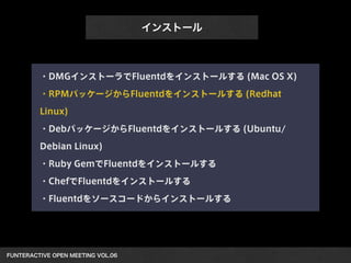 FUNTERACTIVE OPEN MEETING VOL.06 
インストール
・DMGインストーラでFluentdをインストールする (Mac OS X)
・RPMパッケージからFluentdをインストールする (Redhat
Linux)
・DebパッケージからFluentdをインストールする (Ubuntu/
Debian Linux)
・Ruby GemでFluentdをインストールする
・ChefでFluentdをインストールする
・Fluentdをソースコードからインストールする
 