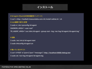 FUNTERACTIVE OPEN MEETING VOL.06 
インストール
# td-agent (ﬂuentdの安定版配布パッケージ)
$ curl -L http://toolbelt.treasuredata.com/sh/install-redhat.sh | sh
# root権限で実行に変更
$ sudo vi /etc/sysconﬁg/td-agent
DAEMON_ARGS="--user root"
TD_AGENT_ARGS="/usr/sbin/td-agent --group root --log /var/log/td-agent/td-agent.log”
!
# 起動
$ sudo /etc/init.d/td-agent start
$ sudo chkconﬁg td-agent on
!
# 動いているかテスト
$ curl -X POST -d 'json={"json":"message"}' http://localhost:8888/debug.test
$ sudo cat /var/log/td-agent/td-agent.log
 