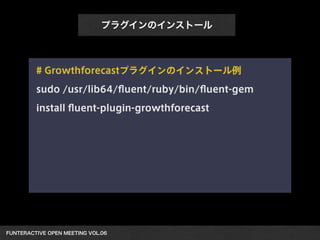 FUNTERACTIVE OPEN MEETING VOL.06 
プラグインのインストール
# Growthforecastプラグインのインストール例
sudo /usr/lib64/ﬂuent/ruby/bin/ﬂuent-gem
install ﬂuent-plugin-growthforecast
 