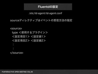 FUNTERACTIVE OPEN MEETING VOL.06 
Fluentdの設定
sourceディレクティブはイベントの受信方法の指定
!
<source>
type ＜使用するプラグイン＞
＜設定項目1＞ ＜設定値1＞
＜設定項目2＞ ＜設定値2＞
：
：
</source>
/etc/td-agent/td-agent.conf
 
