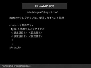 FUNTERACTIVE OPEN MEETING VOL.06 
Fluentdの設定
matchディレクティブは、受信したイベント処理
!
<match ＜条件文＞>
type ＜使用するプラグイン＞
＜設定項目1＞ ＜設定値1＞
＜設定項目2＞ ＜設定値2＞
：
：
</match>
/etc/td-agent/td-agent.conf
 