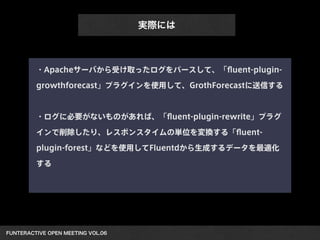 FUNTERACTIVE OPEN MEETING VOL.06 
実際には
・Apacheサーバから受け取ったログをパースして、「ﬂuent-plugin-
growthforecast」プラグインを使用して、GrothForecastに送信する
!
・ログに必要がないものがあれば、「ﬂuent-plugin-rewrite」プラグ
インで削除したり、レスポンスタイムの単位を変換する「ﬂuent-
plugin-forest」などを使用してFluentdから生成するデータを最適化
する
 