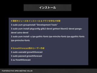 FUNTERACTIVE OPEN MEETING VOL.06 
インストール
# 関係モジュールをインストール & グラフ文字化け対策
$ sudo yum groupinstall "Development Tools"
$ sudo yum install pkgconﬁg glib2-devel gettext libxml2-devel pango-
devel cairo-devel
$ sudo yum install -y ipa-gothic-fonts ipa-mincho-fonts ipa-pgothic-fonts
ipa-pmincho-fonts
!
# GrowthForecast用のユーザー作成
$ sudo useradd growthforecast
$ sudo passwd growthforecast
$ su frowthforecast
 