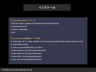 FUNTERACTIVE OPEN MEETING VOL.06 
インストール
# GrowthForecastをインストール
$ git clone https://github.com/kazeburo/GrowthForecast.git
$ cd GrowthForecast
$ cpanm --installdeps .
$ exit
!
# GrowthForecastの起動スクリプト作成
$ cd && wget -nd -O - https://github.com/hiro-su/gf-sample/archive/master.tar.gz|tar zxvf -
$ cd gf-sample-master
$ sudo cp -rp growthforecast /etc/init.d
$ sudo chmod +x /etc/init.d/growthforecast
$ sudo mkdir /var/run/growthforecast
$ sudo mkdir /var/log/growthforecast
$ sudo /etc/init.d/growthforecast start
 