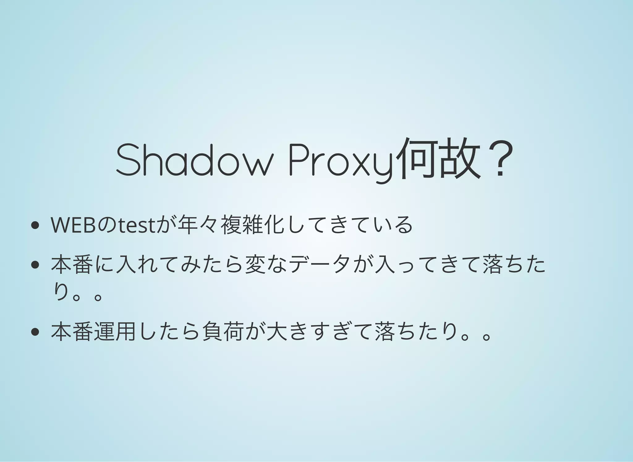 Shadow Proxy何故？
WEBのtestが年々複雑化してきている
本番に入れてみたら変なデータが入ってきて落ちた
り。。
本番運用したら負荷が大きすぎて落ちたり。。
 