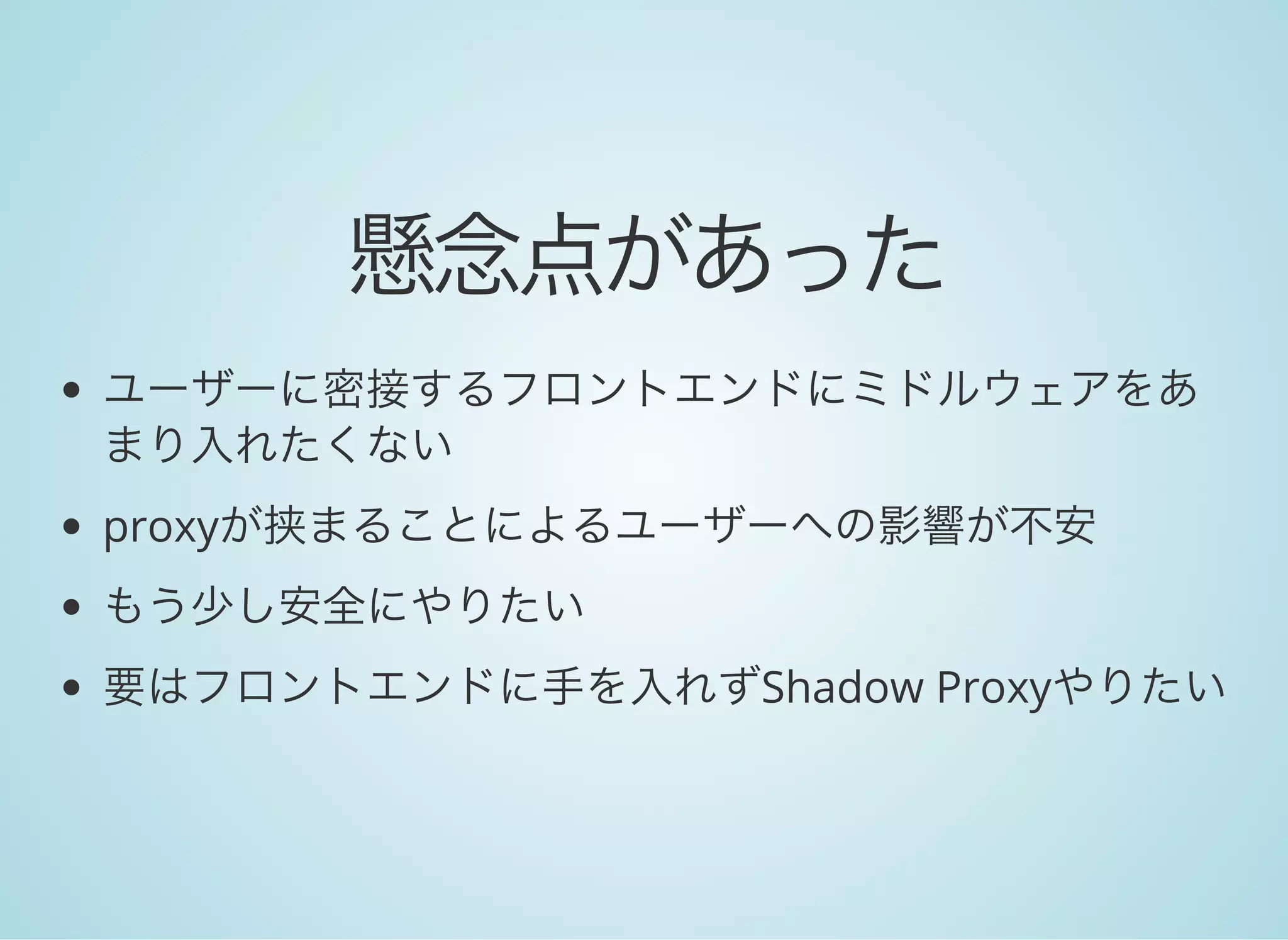 懸念点があった
ユーザーに密接するフロントエンドにミドルウェアをあ
まり入れたくない
proxyが挟まることによるユーザーへの影響が不安
もう少し安全にやりたい
要はフロントエンドに手を入れずShadow Proxyやりたい
 