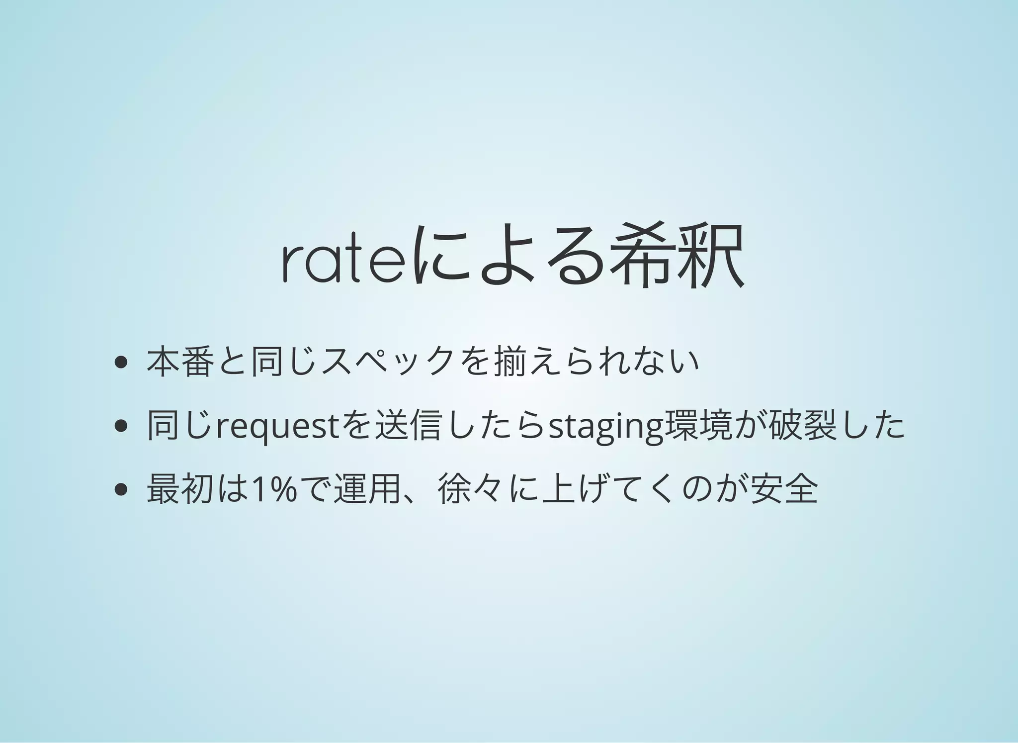 rateによる希釈
本番と同じスペックを揃えられない
同じrequestを送信したらstaging環境が破裂した
最初は1%で運用、徐々に上げてくのが安全
 
